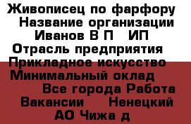 Живописец по фарфору › Название организации ­ Иванов В.П., ИП › Отрасль предприятия ­ Прикладное искусство › Минимальный оклад ­ 30 000 - Все города Работа » Вакансии   . Ненецкий АО,Чижа д.